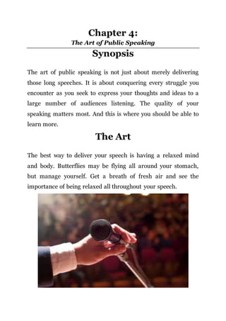 Chapter 4:
The Art of Public Speaking
Synopsis
The art of public speaking is not just about merely delivering
those long speeches. It is about conquering every struggle you
encounter as you seek to express your thoughts and ideas to a
large number of audiences listening. The quality of your
speaking matters most. And this is where you should be able to
learn more.
The Art
The best way to deliver your speech is having a relaxed mind
and body. Butterflies may be flying all around your stomach,
but manage yourself. Get a breath of fresh air and see the
importance of being relaxed all throughout your speech.
 