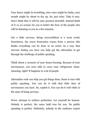 Your knees might be trembling, your voice might be shaky, your
mouth might be about to dry up. So, just relax. Take it easy.
Don’t think that it will be your greatest downfall. Instead think
of it as an avenue for you to better the lives of the people who
will be listening to you in a few minutes.
Get a little nervous. Being overconfident is a must avoid.
Sometimes, the worst frustration comes from a person who
thinks everything can be done in no sweat. In a way, that
nervous feeling you have can help get the adrenaline to get
through the challenge of public speaking.
Think about a scenario of your house burning. Because of your
nervousness, you were able to carry your refrigerator alone.
Amazing, right? It happens to a lot of people.
Adrenaline rush can help you get things done. Same is true with
public speaking. You can do it with that little dose of
nervousness you have. So, exploit it. You can do it well while in
the state of being nervous.
Never attempt to achieve perfection. Let yourself be human.
Nobody is perfect; the same hold true for you. No public
speaking is perfect. Definitely, nobody in the audience expect
 