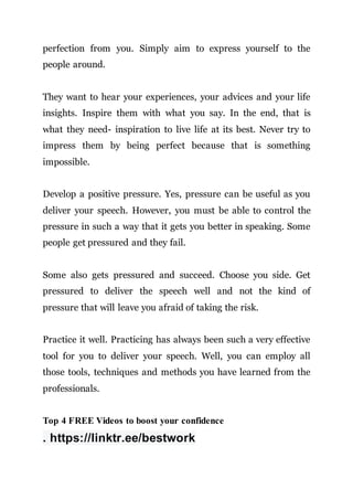 perfection from you. Simply aim to express yourself to the
people around.
They want to hear your experiences, your advices and your life
insights. Inspire them with what you say. In the end, that is
what they need- inspiration to live life at its best. Never try to
impress them by being perfect because that is something
impossible.
Develop a positive pressure. Yes, pressure can be useful as you
deliver your speech. However, you must be able to control the
pressure in such a way that it gets you better in speaking. Some
people get pressured and they fail.
Some also gets pressured and succeed. Choose you side. Get
pressured to deliver the speech well and not the kind of
pressure that will leave you afraid of taking the risk.
Practice it well. Practicing has always been such a very effective
tool for you to deliver your speech. Well, you can employ all
those tools, techniques and methods you have learned from the
professionals.
Top 4 FREE Videos to boost your confidence
. https://linktr.ee/bestwork
 