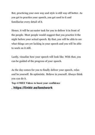 But, practicing your own way and style is still way off better. As
you get to practice your speech, you get used to it and
familiarize every detail of it.
Hence, it will be an easier task for you to deliver it in front of
the people. Most people would suggest that you practice it the
night before your actual speech. By that, you will be able to see
what things are yet lacking in your speech and you will be able
to work on it still.
Lastly, visualize how your speech will look like. With that, you
can be guided of the progress of your speech.
As the day comes for you to finally deliver your speech, relax
and be yourself. Be optimistic. Believe in yourself. Always think
you can do it.
Top 4 FREE Videos to boost your confidence
. https://linktr.ee/bestwork
 