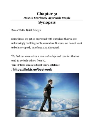 Chapter 5:
How to Fearlessly Approach People
Synopsis
Break Walls, Build Bridges
Sometimes, we get so engrossed with ourselves that we are
unknowingly building walls around us. It seems we do not want
to be interrupted, interfered and disrupted.
We find our own selves a home of refuge and comfort that we
tend to exclude others from it..
Top 4 FREE Videos to boost your confidence
. https://linktr.ee/bestwork
 
