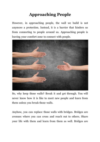 Approaching People
However, in approaching people, the wall we build is not
anymore a protection. Instead, it is a barrier that hinders us
from connecting to people around us. Approaching people is
leaving your comfort zone to connect with people.
So, why keep those walls? Break it and get through. You will
never know how it is like to meet new people and learn from
them unless you break those walls.
Anyhow, you can replace those walls with bridges. Bridges are
avenues where you can cross and reach out to others. Share
your life with them and learn from them as well. Bridges are
 