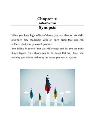 Chapter 1:
Introduction
Synopsis
When you have high self-confidence, you are able to take risks
and face new challenges with an open mind that you can
achieve what your personal goals are.
You believe in yourself that you will succeed and that you can make
things happen. This allows you to do things that will direct you
reaching your dreams and being the person you want to become.
 