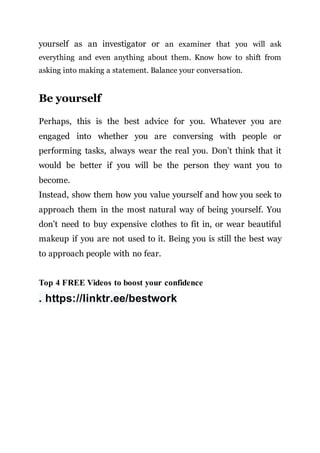 yourself as an investigator or an examiner that you will ask
everything and even anything about them. Know how to shift from
asking into making a statement. Balance your conversation.
Be yourself
Perhaps, this is the best advice for you. Whatever you are
engaged into whether you are conversing with people or
performing tasks, always wear the real you. Don’t think that it
would be better if you will be the person they want you to
become.
Instead, show them how you value yourself and how you seek to
approach them in the most natural way of being yourself. You
don’t need to buy expensive clothes to fit in, or wear beautiful
makeup if you are not used to it. Being you is still the best way
to approach people with no fear.
Top 4 FREE Videos to boost your confidence
. https://linktr.ee/bestwork
 