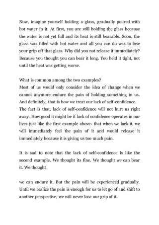 Now, imagine yourself holding a glass, gradually poured with
hot water in it. At first, you are still holding the glass because
the water is not yet full and its heat is still bearable. Soon, the
glass was filled with hot water and all you can do was to lose
your grip off that glass. Why did you not release it immediately?
Because you thought you can bear it long. You held it tight, not
until the heat was getting worse.
What is common among the two examples?
Most of us would only consider the idea of change when we
cannot anymore endure the pain of holding something in us.
And definitely, that is how we treat our lack of self-confidence.
The fact is that, lack of self-confidence will not hurt us right
away. How good it might be if lack of confidence operates in our
lives just like the first example above- that when we lack it, we
will immediately feel the pain of it and would release it
immediately because it is giving us too much pain.
It is sad to note that the lack of self-confidence is like the
second example. We thought its fine. We thought we can bear
it. We thought
we can endure it. But the pain will be experienced gradually.
Until we realize the pain is enough for us to let go of and shift to
another perspective, we will never lose our grip of it.
 