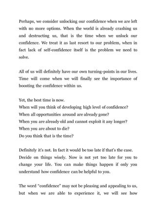 Perhaps, we consider unlocking our confidence when we are left
with no more options. When the world is already crashing us
and destructing us, that is the time when we unlock our
confidence. We treat it as last resort to our problem, when in
fact lack of self-confidence itself is the problem we need to
solve.
All of us will definitely have our own turning-points in our lives.
Time will come when we will finally see the importance of
boosting the confidence within us.
Yet, the best time is now.
When will you think of developing high level of confidence?
When all opportunities around are already gone?
When you are already old and cannot exploit it any longer?
When you are about to die?
Do you think that is the time?
Definitely it’s not. In fact it would be too late if that’s the case.
Decide on things wisely. Now is not yet too late for you to
change your life. You can make things happen if only you
understand how confidence can be helpful to you.
The word “confidence” may not be pleasing and appealing to us,
but when we are able to experience it, we will see how
 