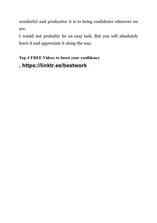 wonderful and productive it is to bring confidence wherever we
are.
I would not probably be an easy task. But you will absolutely
learn it and appreciate it along the way.
Top 4 FREE Videos to boost your confidence
. https://linktr.ee/bestwork
 