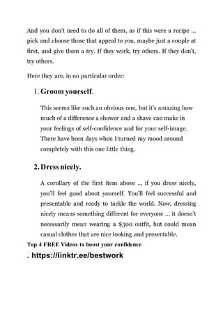 And you don’t need to do all of them, as if this were a recipe …
pick and choose those that appeal to you, maybe just a couple at
first, and give them a try. If they work, try others. If they don’t,
try others.
Here they are, in no particular order:
1.Groom yourself.
This seems like such an obvious one, but it’s amazing how
much of a difference a shower and a shave can make in
your feelings of self-confidence and for your self-image.
There have been days when I turned my mood around
completely with this one little thing.
2.Dress nicely.
A corollary of the first item above … if you dress nicely,
you’ll feel good about yourself. You’ll feel successful and
presentable and ready to tackle the world. Now, dressing
nicely means something different for everyone … it doesn’t
necessarily mean wearing a $500 outfit, but could mean
casual clothes that are nice looking and presentable.
Top 4 FREE Videos to boost your confidence
. https://linktr.ee/bestwork
 