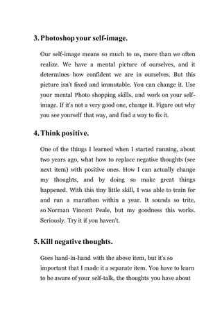 3.Photoshop your self-image.
Our self-image means so much to us, more than we often
realize. We have a mental picture of ourselves, and it
determines how confident we are in ourselves. But this
picture isn’t fixed and immutable. You can change it. Use
your mental Photo shopping skills, and work on your self-
image. If it’s not a very good one, change it. Figure out why
you see yourself that way, and find a way to fix it.
4.Think positive.
One of the things I learned when I started running, about
two years ago, what how to replace negative thoughts (see
next item) with positive ones. How I can actually change
my thoughts, and by doing so make great things
happened. With this tiny little skill, I was able to train for
and run a marathon within a year. It sounds so trite,
so Norman Vincent Peale, but my goodness this works.
Seriously. Try it if you haven’t.
5.Kill negative thoughts.
Goes hand-in-hand with the above item, but it’s so
important that I made it a separate item. You have to learn
to be aware of your self-talk, the thoughts you have about
 