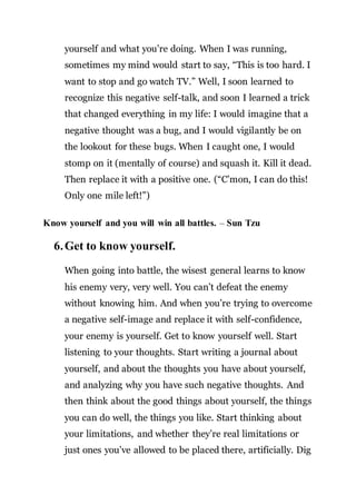 yourself and what you’re doing. When I was running,
sometimes my mind would start to say, “This is too hard. I
want to stop and go watch TV.” Well, I soon learned to
recognize this negative self-talk, and soon I learned a trick
that changed everything in my life: I would imagine that a
negative thought was a bug, and I would vigilantly be on
the lookout for these bugs. When I caught one, I would
stomp on it (mentally of course) and squash it. Kill it dead.
Then replace it with a positive one. (“C’mon, I can do this!
Only one mile left!”)
Know yourself and you will win all battles. – Sun Tzu
6.Get to know yourself.
When going into battle, the wisest general learns to know
his enemy very, very well. You can’t defeat the enemy
without knowing him. And when you’re trying to overcome
a negative self-image and replace it with self-confidence,
your enemy is yourself. Get to know yourself well. Start
listening to your thoughts. Start writing a journal about
yourself, and about the thoughts you have about yourself,
and analyzing why you have such negative thoughts. And
then think about the good things about yourself, the things
you can do well, the things you like. Start thinking about
your limitations, and whether they’re real limitations or
just ones you’ve allowed to be placed there, artificially. Dig
 