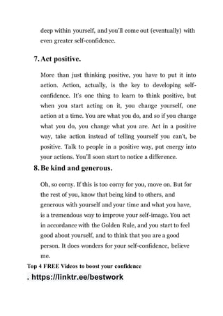 deep within yourself, and you’ll come out (eventually) with
even greater self-confidence.
7.Act positive.
More than just thinking positive, you have to put it into
action. Action, actually, is the key to developing self-
confidence. It’s one thing to learn to think positive, but
when you start acting on it, you change yourself, one
action at a time. You are what you do, and so if you change
what you do, you change what you are. Act in a positive
way, take action instead of telling yourself you can’t, be
positive. Talk to people in a positive way, put energy into
your actions. You’ll soon start to notice a difference.
8.Be kind and generous.
Oh, so corny. If this is too corny for you, move on. But for
the rest of you, know that being kind to others, and
generous with yourself and your time and what you have,
is a tremendous way to improve your self-image. You act
in accordance with the Golden Rule, and you start to feel
good about yourself, and to think that you are a good
person. It does wonders for your self-confidence, believe
me.
Top 4 FREE Videos to boost your confidence
. https://linktr.ee/bestwork
 