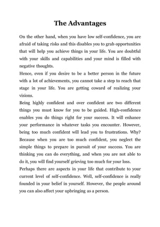 The Advantages
On the other hand, when you have low self-confidence, you are
afraid of taking risks and this disables you to grab opportunities
that will help you achieve things in your life. You are doubtful
with your skills and capabilities and your mind is filled with
negative thoughts.
Hence, even if you desire to be a better person in the future
with a lot of achievements, you cannot take a step to reach that
stage in your life. You are getting coward of realizing your
visions.
Being highly confident and over confident are two different
things you must know for you to be guided. High-confidence
enables you do things right for your success. It will enhance
your performance in whatever tasks you encounter. However,
being too much confident will lead you to frustrations. Why?
Because when you are too much confident, you neglect the
simple things to prepare in pursuit of your success. You are
thinking you can do everything, and when you are not able to
do it, you will find yourself grieving too much for your loss.
Perhaps there are aspects in your life that contribute to your
current level of self-confidence. Well, self-confidence is really
founded in your belief in yourself. However, the people around
you can also affect your upbringing as a person.
 