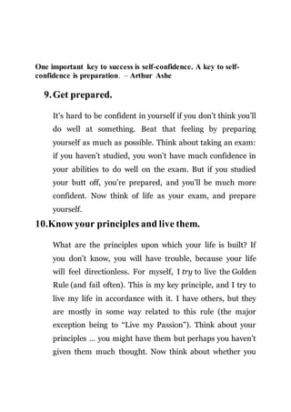 One important key to success is self-confidence. A key to self-
confidence is preparation. – Arthur Ashe
9.Get prepared.
It’s hard to be confident in yourself if you don’t think you’ll
do well at something. Beat that feeling by preparing
yourself as much as possible. Think about taking an exam:
if you haven’t studied, you won’t have much confidence in
your abilities to do well on the exam. But if you studied
your butt off, you’re prepared, and you’ll be much more
confident. Now think of life as your exam, and prepare
yourself.
10.Knowyour principles and live them.
What are the principles upon which your life is built? If
you don’t know, you will have trouble, because your life
will feel directionless. For myself, I try to live the Golden
Rule (and fail often). This is my key principle, and I try to
live my life in accordance with it. I have others, but they
are mostly in some way related to this rule (the major
exception being to “Live my Passion”). Think about your
principles … you might have them but perhaps you haven’t
given them much thought. Now think about whether you
 