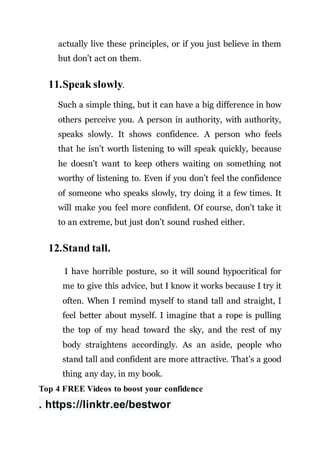 actually live these principles, or if you just believe in them
but don’t act on them.
11.Speak slowly.
Such a simple thing, but it can have a big difference in how
others perceive you. A person in authority, with authority,
speaks slowly. It shows confidence. A person who feels
that he isn’t worth listening to will speak quickly, because
he doesn’t want to keep others waiting on something not
worthy of listening to. Even if you don’t feel the confidence
of someone who speaks slowly, try doing it a few times. It
will make you feel more confident. Of course, don’t take it
to an extreme, but just don’t sound rushed either.
12.Stand tall.
I have horrible posture, so it will sound hypocritical for
me to give this advice, but I know it works because I try it
often. When I remind myself to stand tall and straight, I
feel better about myself. I imagine that a rope is pulling
the top of my head toward the sky, and the rest of my
body straightens accordingly. As an aside, people who
stand tall and confident are more attractive. That’s a good
thing any day, in my book.
Top 4 FREE Videos to boost your confidence
. https://linktr.ee/bestwor
 