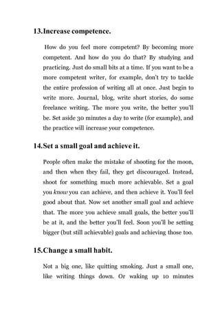 13.Increase competence.
How do you feel more competent? By becoming more
competent. And how do you do that? By studying and
practicing. Just do small bits at a time. If you want to be a
more competent writer, for example, don’t try to tackle
the entire profession of writing all at once. Just begin to
write more. Journal, blog, write short stories, do some
freelance writing. The more you write, the better you’ll
be. Set aside 30 minutes a day to write (for example), and
the practice will increase your competence.
14.Set a small goal and achieve it.
People often make the mistake of shooting for the moon,
and then when they fail, they get discouraged. Instead,
shoot for something much more achievable. Set a goal
you know you can achieve, and then achieve it. You’ll feel
good about that. Now set another small goal and achieve
that. The more you achieve small goals, the better you’ll
be at it, and the better you’ll feel. Soon you’ll be setting
bigger (but still achievable) goals and achieving those too.
15.Change a small habit.
Not a big one, like quitting smoking. Just a small one,
like writing things down. Or waking up 10 minutes
 