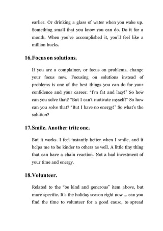 earlier. Or drinking a glass of water when you wake up.
Something small that you know you can do. Do it for a
month. When you’ve accomplished it, you’ll feel like a
million bucks.
16.Focus on solutions.
If you are a complainer, or focus on problems, change
your focus now. Focusing on solutions instead of
problems is one of the best things you can do for your
confidence and your career. “I’m fat and lazy!” So how
can you solve that? “But I can’t motivate myself!” So how
can you solve that? “But I have no energy!” So what’s the
solution?
17.Smile. Another trite one.
But it works. I feel instantly better when I smile, and it
helps me to be kinder to others as well. A little tiny thing
that can have a chain reaction. Not a bad investment of
your time and energy.
18.Volunteer.
Related to the “be kind and generous” item above, but
more specific. It’s the holiday season right now … can you
find the time to volunteer for a good cause, to spread
 
