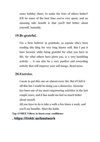 some holiday cheer, to make the lives of others better?
It’ll be some of the best time you’ve ever spent, and an
amazing side benefit is that you’ll feel better about
yourself, instantly.
19.Be grateful.
I’m a firm believer in gratitude, as anyone who’s been
reading this blog for very long knows well. But I put it
here because while being grateful for what you have in
life, for what others have given you, is a very humbling
activity … it can also be a very positive and rewarding
activity that will improve your self-image. Read more.
20.Exercise.
I seem to put this one on almost every list. But if I left it
off this list I would be doing you a disservice. Exercise
has been one of my most empowering activities in the last
couple years, and it has made me feel so much better
about myself.
All you have to do is take a walk a few times a week, and
you’ll see benefits. Start the habit.
Top 4 FREE Videos to boost your confidence
. https://linktr.ee/bestwork
 