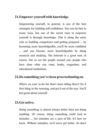 21.Empower yourself with knowledge.
Empowering yourself, in general, is one of the best
strategies for building self-confidence. You can do that in
many ways, but one of the surest ways to empower
yourself is through knowledge. This is along the same
vein as building competence and getting prepared … by
becoming more knowledgeable, you’ll be more confident
… and you become more knowledgeable by doing
research and studying. The Internet is a great tool, of
course, but so are the people around you, people who
have done what you want, books, magazines, and
educational institutions.
22.Do something you’ve been procrastinatingon.
What’s on your to-do list that’s been sitting there? Do it
first thing in the morning, and get it out of the way. You’ll
feel great about yourself.
23.Get active.
Doing something is almost always better than not doing
anything. Of course, doing something could lead to
mistakes … but mistakes are a part of life. It’s how we
learn. Without mistakes, we’d never get better. So don’t
 
