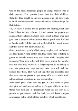 One of the most influential people in young people’s lives is
their parents. Yes, parents know best for their children.
Definitely they should be the first persons who will help youth
to build confidence within them and seek to achieve things for
their future.
Yet, we have to admit, not all parents are applying what they
know is best for their children. It is sad to note that parents are
abusing their children, battered them, shout at them often and
give them a sense of unimportance. Hence, youth with this kind
of family would fell they are not needed, that they don’t belong
and that they do not have worth at all.
Other people who greatly affect young people’s level confidence
are their peers. Young as they are, they would want to belong in
group of friends whom they can share their thoughts and
problems. They seek to be with their peers whom they can be
who and what they really are. If the youngsters do not belong in
any peer group and stays on their own, they will feel that
nobody like them. They will feel that they are unwanted and
that they have no people to get along with. As a result, their
self-confidence rockets down and becomes low.
How about you? What level are you in? Awareness of your
strengths and weakness as well as you’re your ability to achieve
things will help you to understand what you are now as a
person. As you further read this book, you will know how you
can succeed in life with building high level of self-confidence.
 