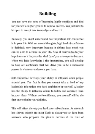 Building
You too have the hope of becoming highly confident and find
for yourself a higher ground to achieve success. You just have to
be open to accept new knowledge and learn it.
Basically, you must understand how important self-confidence
is in your life. With no second thoughts, high level of confidence
is definitely very important because it defines how much you
can be able to achieve in your life. Also, it contributes to your
happiness as it impacts the ideal “you” you are eager to become.
When you have knowledge I this importance, you will develop
to have self-confidence that will drive you to be a successful
person in whatever endeavour you have.
Self-confidence develops your ability to influence other people
around you. The fact is that you cannot take a hold of any
leadership role unless you have confidence in yourself. A leader
has the ability to influence others to follow and convince them
in your ideas. Without self-confidence, you yourself will be the
first one to doubt your abilities.
This will affect the way you lead your subordinates. As research
has shown, people are most likely to disapprove an idea from
someone who proposes the plan is nervous at the time of
 