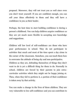proposal. Moreover, they will not trust you as well since even
you don’t trust yourself. If you are confident enough, you can
sell your ideas effectively to them and they will have a
confidence in you as their leader.
Perhaps, the best time to start building confidence is during a
person’s childhood. You can help children acquire confidence as
they are yet much more flexible in accepting new knowledge
and suggestions.
Children will low level of self-confidence are those who have
poor performance in school. They do not participate in
activities that much and most of the time spent a day alone in
the corner of the classroom. Somehow, you can teach them how
to overcome the attitude of being shy and non-participative.
Children as they are, defending themselves of things they don’t
want to do is yet a difficult thing for them to do. Normally in
school, children are forced by their parents to join extra-
curricular activities which they might not be happy joining at.
Then, when they fail to perform it, a portion of their confidence
is taken away by that activity.
You can make a change in the lives of these children. They are
very vulnerable to low self-confidence and you can contribute to
 