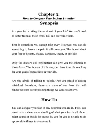 Chapter 3:
How to Conquer Fear in Any Situation
Synopsis
Are your fears taking the most out of your life? You don’t need
to suffer from all these fears. You can overcome them.
Fear is something you cannot take away. However, you can do
something to lessen the pain it will cause you. This is not about
your fear of heights, snakes, darkness, water, or any like.
Only the doctors and psychiatrist can give you the solution to
those fears. The focuses of this are your fears towards reaching
for your goal of succeeding in your life.
Are you afraid of talking to people? Are you afraid of getting
mistakes? Somehow, these are some of our fears that will
hinder us from accomplishing things we want to achieve.
How To
You can conquer you fear in any situation you are in. First, you
must have a clear understanding of what your fear is all about.
What causes it should be known by you for you to be able to do
appropriate things to overcome it.
 
