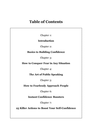 Table of Contents
Chapter 1:
Introduction
Chapter 2:
Basics to Building Confidence
Chapter 3:
How to Conquer Fear in Any Situation
Chapter 4:
The Art of Public Speaking
Chapter 5:
How to Fearlessly Approach People
Chapter 6:
Instant Confidence Boosters
Chapter 7:
25 Killer Actions to Boost Your Self-Confidence
 