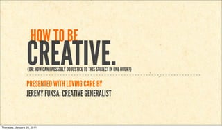 HOW TO BE
                  CREATIVE.
                   (OR: HOW CAN I POSSIBLY DO JUSTICE TO THIS SUBJECT IN ONE HOUR?)

                  PRESENTED WITH LOVING CARE BY
                  JEREMY FUKSA: CREATIVE GENERALIST


Thursday, January 20, 2011
 