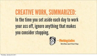 CREATIVE WORK, SUMMARIZED:
                        In the time you set aside each day to work
                        your ass off, ignore anything that makes
                        you consider stopping.
                                                   – @hotdogsladies
                                                      Merlin Mann, Sayer Of Smart Things




Thursday, January 20, 2011
 