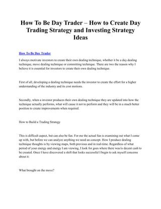 How To Be Day Trader – How to Create Day
  Trading Strategy and Investing Strategy
                   Ideas

How To Be Day Trader

I always motivate investors to create their own dealing technique, whether it be a day dealing
technique, move dealing technique or committing technique. There are two the reason why I
believe it is essential for investors to create their own dealing technique.



First of all, developing a dealing technique needs the investor to create the effort for a higher
understanding of the industry and its cost motions.



Secondly, when a investor produces their own dealing technique they are updated into how the
technique actually performs, what will cause it not to perform and they will be in a much better
position to create improvements when required.



How to Build a Trading Strategy



This is difficult aspect, but can also be fun. For me the actual fun is examining out what I come
up with, but before we can analyze anything we need an concept. How I produce dealing
technique thoughts is by viewing maps, both previous and in real-time. Regardless of what
period of your energy and energy I am viewing, I look for goes where there was/is decent cash to
be created. Once I have discovered a shift that looks successful I begin to ask myself concerns
about it:



What brought on the move?
 
