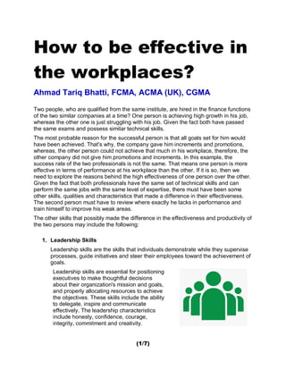 (1/7)
How to be effective in
the workplaces?
Ahmad Tariq Bhatti, FCMA, ACMA (UK), CGMA
Two people, who are qualified from the same institute, are hired in the finance functions
of the two similar companies at a time? One person is achieving high growth in his job,
whereas the other one is just struggling with his job. Given the fact both have passed
the same exams and possess similar technical skills.
The most probable reason for the successful person is that all goals set for him would
have been achieved. That's why, the company gave him increments and promotions,
whereas, the other person could not achieve that much in his workplace, therefore, the
other company did not give him promotions and increments. In this example, the
success rate of the two professionals is not the same. That means one person is more
effective in terms of performance at his workplace than the other. If it is so, then we
need to explore the reasons behind the high effectiveness of one person over the other.
Given the fact that both professionals have the same set of technical skills and can
perform the same jobs with the same level of expertise, there must have been some
other skills, qualities and characteristics that made a difference in their effectiveness.
The second person must have to review where exactly he lacks in performance and
train himself to improve his weak areas.
The other skills that possibly made the difference in the effectiveness and productivity of
the two persons may include the following:
1. Leadership Skills
Leadership skills are the skills that individuals demonstrate while they supervise
processes, guide initiatives and steer their employees toward the achievement of
goals.
Leadership skills are essential for positioning
executives to make thoughtful decisions
about their organization's mission and goals,
and properly allocating resources to achieve
the objectives. These skills include the ability
to delegate, inspire and communicate
effectively. The leadership characteristics
include honesty, confidence, courage,
integrity, commitment and creativity.
 