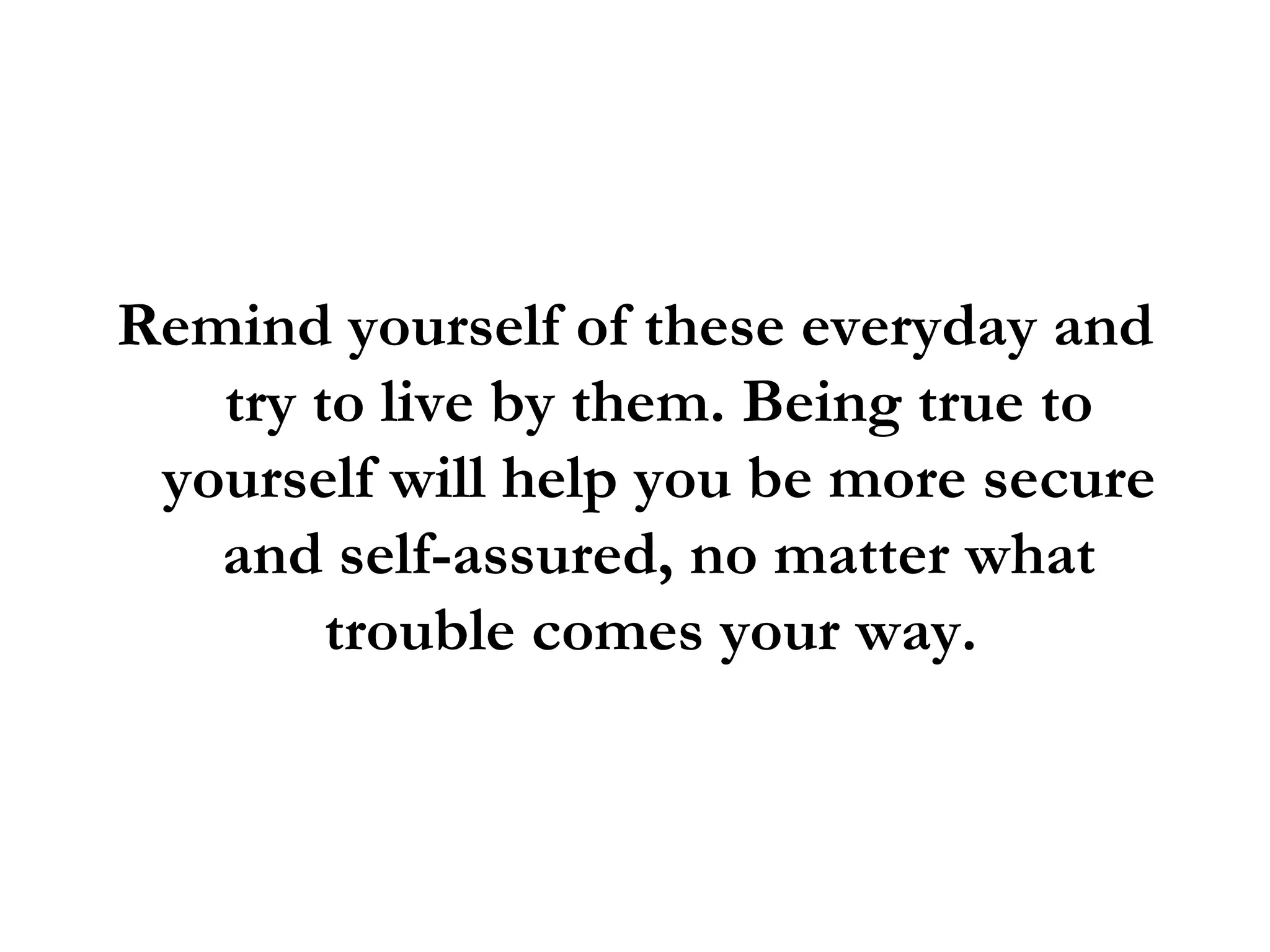 Remind yourself of these everyday and try to live by them. Being true to yourself will help you be more secure and self-assured, no matter what trouble comes your way.  