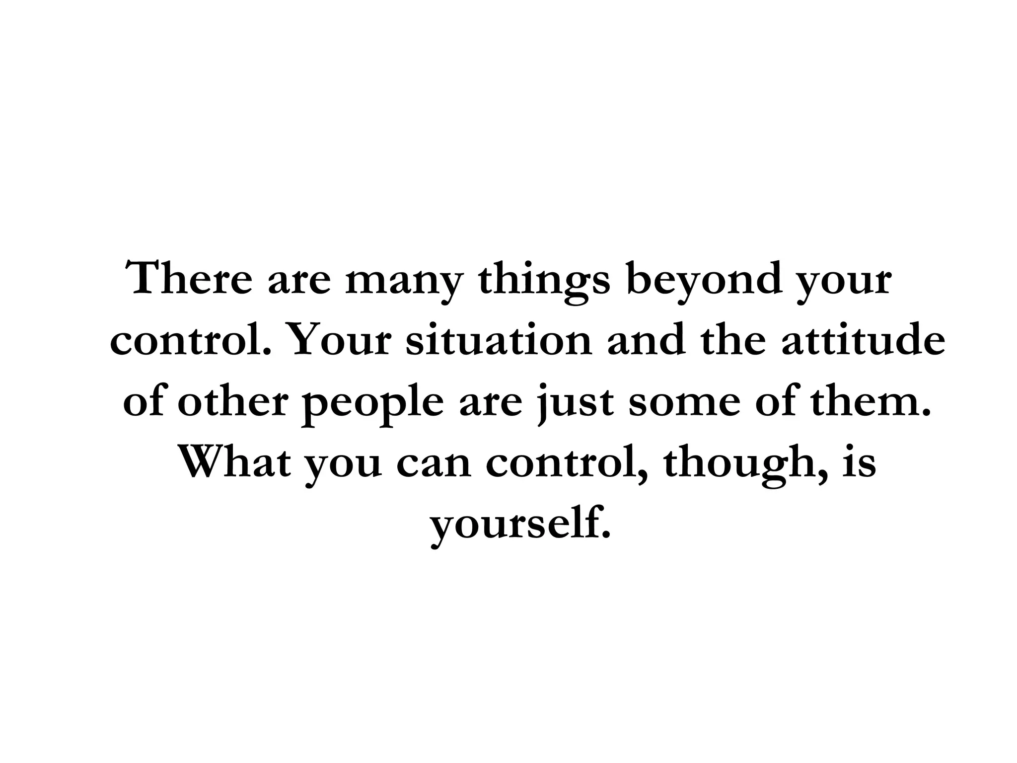 There are many things beyond your control. Your situation and the attitude of other people are just some of them. What you can control, though, is yourself.  