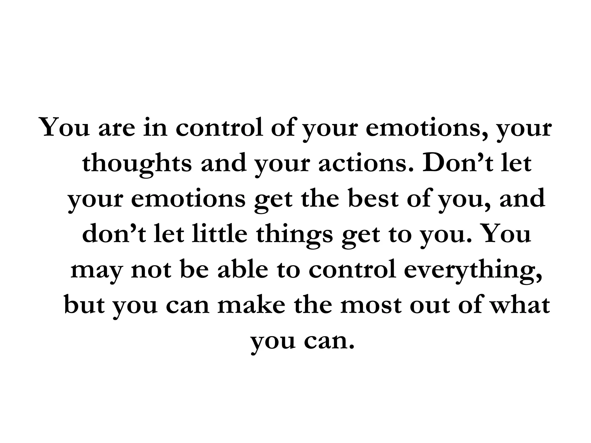 You are in control of your emotions, your thoughts and your actions. Don’t let your emotions get the best of you, and don’t let little things get to you. You may not be able to control everything, but you can make the most out of what you can.  
