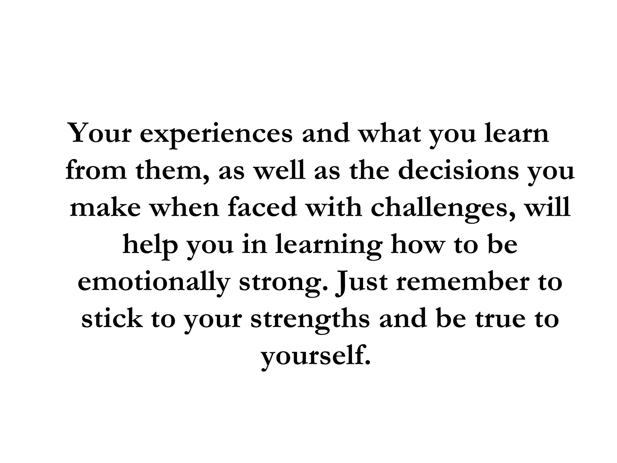 Your experiences and what you learn from them, as well as the decisions you make when faced with challenges, will help you in learning how to be emotionally strong. Just remember to stick to your strengths and be true to yourself.  