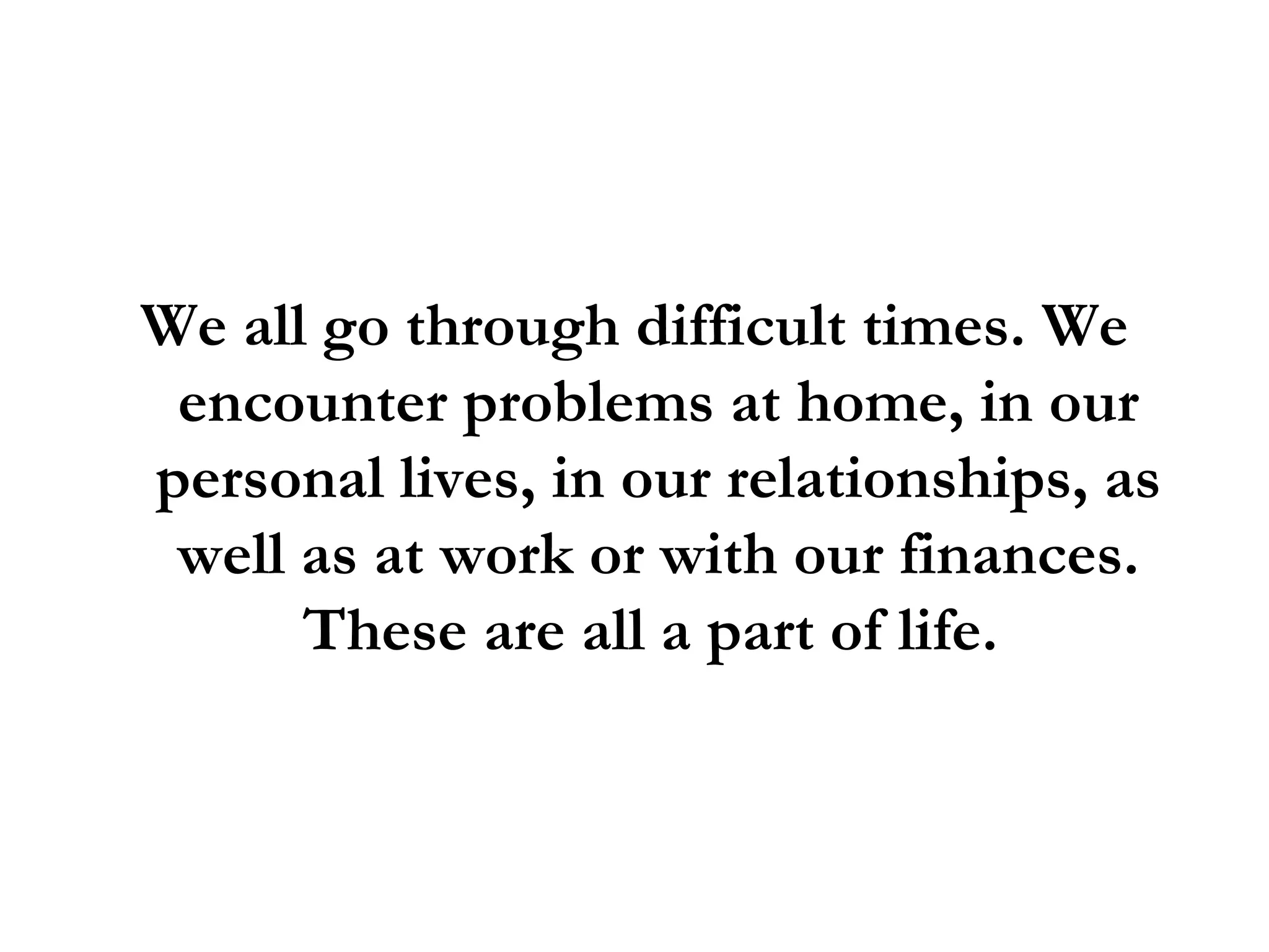 We all go through difficult times. We encounter problems at home, in our personal lives, in our relationships, as well as at work or with our finances. These are all a part of life.  
