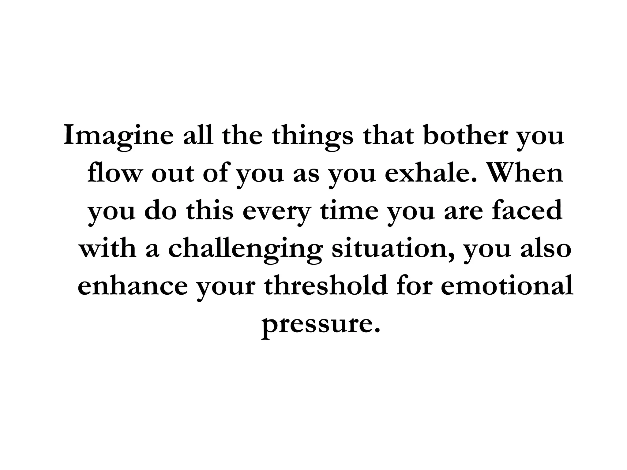 Imagine all the things that bother you flow out of you as you exhale. When you do this every time you are faced with a challenging situation, you also enhance your threshold for emotional pressure.  