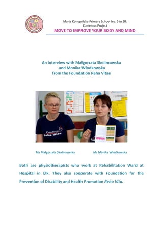 Maria Konopnicka Primary School No. 5 in Ełk
Comenius Project

MOVE TO IMPROVE YOUR BODY AND MIND

An interview with Małgorzata Skolimowska
and Monika Włodkowska
from the Foundation Reha Vitae

Ms Małgorzata Skolimowska

Ms Monika Włodkowska

Both are physiotherapists who work at Rehabilitation Ward at
Hospital in Ełk. They also cooperate with Foundation for the
Prevention of Disability and Health Promotion Reha Vita.

 