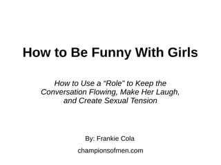 How to Be Funny With Girls
By: Frankie Cola
championsofmen.com
How to Use a “Role” to Keep the
Conversation Flowing, Make Her Laugh,
and Create Sexual Tension
 