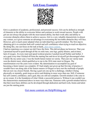 Grit Essay Examples
Grit is a predictor of academic, professional, and personal success. Grit can be defined as strength
of character or the ability to overcome failure and continue to work toward success. People with
grit are not always the people with the most natural ability, but their work ethic and ability to
overcome obstacles allows them to achieve success. Grit is a very valuable characteristic in almost
any venture, as it gives someone an advantage in overcoming the inevitable obstacles they will face.
However, grit is much easier adopted when an individual has a growth mindset. The first step to
obtaining grit is to correlate both self–control and self–confidence when trying to reach an objective.
By doing this, one can focus on the task at hand...show more content...
I had no experience as a runner nor did I have the form. This did not phase me however. That year
I promised myself to push through all the six mile runs, sore legs, gnarly blisters, and at times,
lack of oxygen. At every meet and speed workout practice I pushed myself further and further. I
set a goal every time I kicked off from the starting line and never let myself get discouraged when
I failed. By my senior year, I was the fourth fastest runner on varsity. That year our varsity team
won the district meet, which qualified us to run in the 2016 state meet in Oregon. The
transformation over the years were evident. My determination to accomplish my goal of
becoming a faster runner was complete. If I had simply just given up that first day of practice, I
wouldn't have ran along side of the fastest runners in Oregon or have met the multitude of people
that are now my closest friends. Having a goal sets one up for a challenge, whether it being
physically or mentally, goals keep us active and thinking in more ways than one. Still, if someone
has self–control, confidence, and a goal, they are still not complete. Growth mindset is the cone to
an ice cream. It is the foundation of what I think a successful person is. Without it one couldn't use
the characteristics mentioned above in more ways than one. Someone with a growth mindset believe
that their most basic abilities can be developed through dedication and hard work, brains and talent
are just the starting point.
Get more content on HelpWriting.net
 