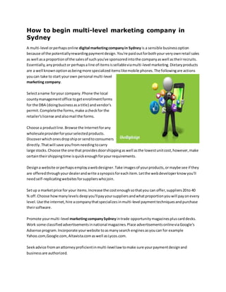How to begin multi-level marketing company in
Sydney
A multi-level orperhapsonline digital marketingcompanyin Sydney is a sensible businessoption
because of the potentiallyrewardingpaymentdesign.You're paidoutforbothyour veryownretail sales
as well asa proportionof the salesof such you've sponsoredintothe companyaswell astheirrecruits.
Essentially,anyproductor perhapsa line of itemsissellableviamulti-level marketing.Dietaryproducts
are a well knownoptionasbeingmore specializeditemslikemobile phones.The followingare actions
youcan take to start yourown personal multi-level
marketing company.
Selectaname foryour company.Phone the local
countymanagementoffice togetenrollmentforms
for the DBA (doingbusinessasa title) andvendor's
permit.Completethe forms,make acheckfor the
retailer'slicense andalsomail the forms.
Choose a productline.Browse the Internetforany
wholesaleproviderforyourselectedproducts.
Discoverwhichonesdropshipor sendtoconsumers
directly.Thatwill save youfromneedingtocarry
large stocks.Choose the one that providesdoorshippingaswell asthe lowestunitcost,however,make
certaintheirshippingtime isquickenoughforyourrequirements.
Designa website orperhapsemployawebdesigner.Take imagesof yourproducts,ormaybe see if they
are offeredthroughyourdealerandwrite asynopsisforeachitem.Letthe webdeveloperknow you'll
needself-replicatingwebsitesforsupplierswhojoin.
Setup a marketprice for your items.Increase the costenoughsothatyou can offer,suppliers20to 40
% off.Choose howmanylevels deepyou'llpayyoursuppliersandwhatproportionyouwill payonevery
level.Use the internet,hire acompanythatspecializesinmulti-level paymenttechniquesandpurchase
theirsoftware.
Promote yourmulti-level marketingcompanySydneyintrade opportunitymagazinespluscarddecks.
Work some classifiedadvertisementsinnational magazines.Place advertisementsonlineviaGoogle's
Adsense program.Incorporate yourwebsite toasmanysearch enginesasyoucan for example
Yahoo.com,Google.com,Altavista.comaswell asLycos.com.
Seekadvice fromanattorneyproficientinmulti-levellaw tomake sure yourpaymentdesignand
businessare authorized.
 