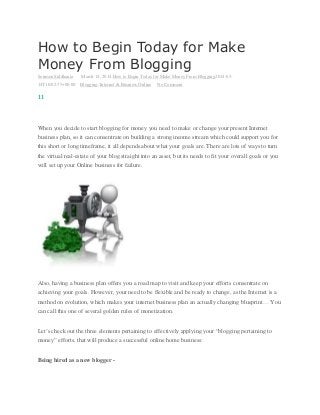 How to Begin Today for Make
Money From Blogging
Soumen Siddhanta March 14, 2014 How to Begin Today for Make Money From Blogging2014-03-
14T10:02:35+00:00 Blogging, Internet & Business Online No Comment
11
When you decide to start blogging for money you need to make or change your present Internet
business plan, so it can consentrate on building a strong income stream which could support you for
this short or long timeframe, it all depends about what your goals are. There are lots of ways to turn
the virtual real-estate of your blog straight into an asset, but its needs to fit your overall goals or you
will set up your Online business for failure.
Also, having a business plan offers you a road map to visit and keep your efforts consentrate on
achieving your goals. However, your need to be flexible and be ready to change, as the Internet is a
method on evolution, which makes your internet business plan an actually changing blueprint… You
can call this one of several golden rules of monetization.
Let’s check out the three elements pertaining to effectively applying your “blogging pertaining to
money” efforts, that will produce a successful online home business:
Being hired as a new blogger -
 