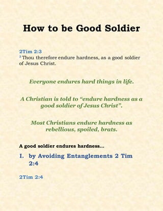 How to be Good Soldier
2Tim 2:3
3
Thou therefore endure hardness, as a good soldier
of Jesus Christ.
Everyone endures hard things in life.
A Christian is told to “endure hardness as a
good soldier of Jesus Christ”.
Most Christians endure hardness as
rebellious, spoiled, brats.
A good soldier endures hardness…
I. by Avoiding Entanglements 2 Tim
2:4
2Tim 2:4
 
