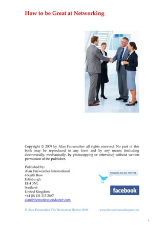 How to be Great at Networking




Copyright © 2009 by Alan Fairweather all rights reserved. No part of this
book may be reproduced in any form and by any means (including
electronically, mechanically, by photocopying or otherwise) without written
permission of the publisher.

Published by:
Alan Fairweather International
6 Keith Row
Edinburgh
EH4 3NL
Scotland
United Kingdom
+44 (0) 131 315 2687
alan@themotivationdoctor.com

© Alan Fairweather The Motivation Doctor 2009    www.themotivationdoctor.com


                                                                               1
 