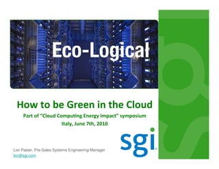 How to be Green in the Cloud
     Part of “Cloud Computing Energy Impact” symposium
                      Italy, June 7th, 2010



Lior Paster, Pre-Sales Systems Engineering Manager
lior@sgi.com
 