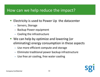 How can we help reduce the impact?

         Electricity is used to Power Up the datacenter
          – Servers, Storage
          – Backup Power equipment
          – Cooling the infrastructure
         We can help by optimize and lowering (or
         eliminating) energy consumption in these aspects
          – Use more efficient compute and storage
          – Eliminate traditional power backup infrastructure
          – Use free air cooling, free water cooling



Company Confidential                 12
 