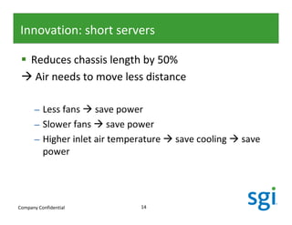 Innovation: short servers

     Reduces chassis length by 50%
      Air needs to move less distance

      – Less fans save power
      – Slower fans save power
      – Higher inlet air temperature   save cooling   save
        power




Company Confidential           14
 