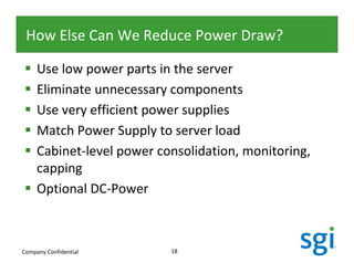 How Else Can We Reduce Power Draw?

     Use low power parts in the server
     Eliminate unnecessary components
     Use very efficient power supplies
     Match Power Supply to server load
     Cabinet-level power consolidation, monitoring,
     capping
     Optional DC-Power



Company Confidential       18
 