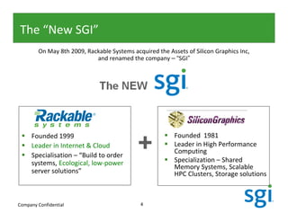 The “New SGI”
        On May 8th 2009, Rackable Systems acquired the Assets of Silicon Graphics Inc,
                            and renamed the company – “SGI”




     Founded 1999
     Leader in Internet & Cloud
     Specialisation – “Build to order
                                            +             Founded 1981
                                                          Leader in High Performance
                                                          Computing
     systems, Ecological, low-power                       Specialization – Shared
                                                          Memory Systems, Scalable
     server solutions”                                    HPC Clusters, Storage solutions



Company Confidential                         4
 