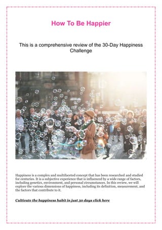 How To Be Happier
This is a comprehensive review of the 30-Day Happiness
Challenge
Happiness is a complex and multifaceted concept that has been researched and studied
for centuries. It is a subjective experience that is influenced by a wide range of factors,
including genetics, environment, and personal circumstances. In this review, we will
explore the various dimensions of happiness, including its definition, measurement, and
the factors that contribute to it.
Cultivate the happiness habit in just 30 days click here
 